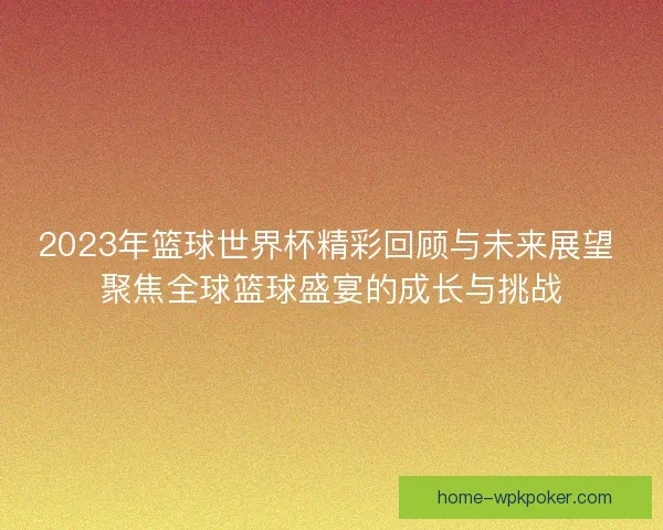 2023年篮球世界杯精彩回顾与未来展望 聚焦全球篮球盛宴的成长与挑战
