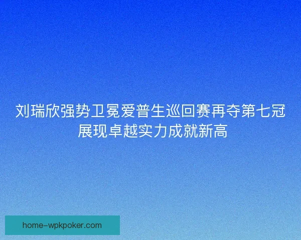 刘瑞欣强势卫冕爱普生巡回赛再夺第七冠 展现卓越实力成就新高